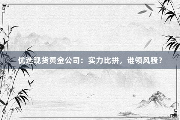 优选现货黄金公司：实力比拼，谁领风骚？