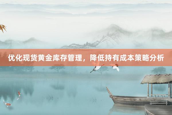 优化现货黄金库存管理，降低持有成本策略分析