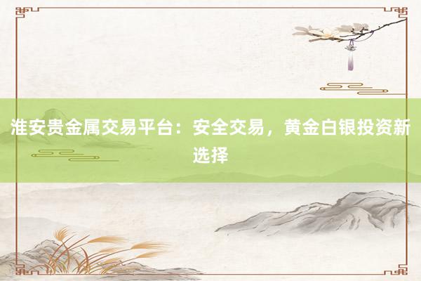 淮安贵金属交易平台：安全交易，黄金白银投资新选择