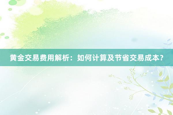 黄金交易费用解析：如何计算及节省交易成本？