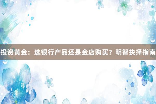 投资黄金：选银行产品还是金店购买？明智抉择指南