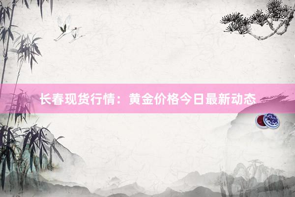 长春现货行情：黄金价格今日最新动态