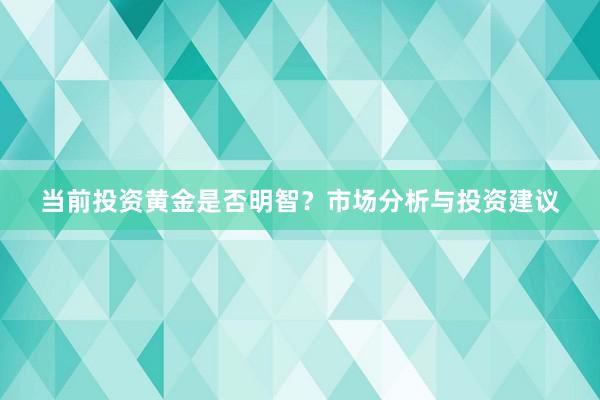 当前投资黄金是否明智？市场分析与投资建议