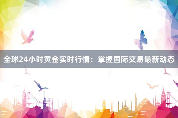 全球24小时黄金实时行情：掌握国际交易最新动态