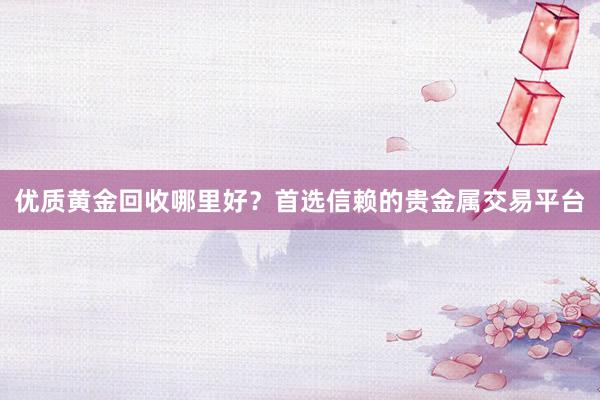 优质黄金回收哪里好？首选信赖的贵金属交易平台