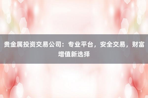 贵金属投资交易公司：专业平台，安全交易，财富增值新选择