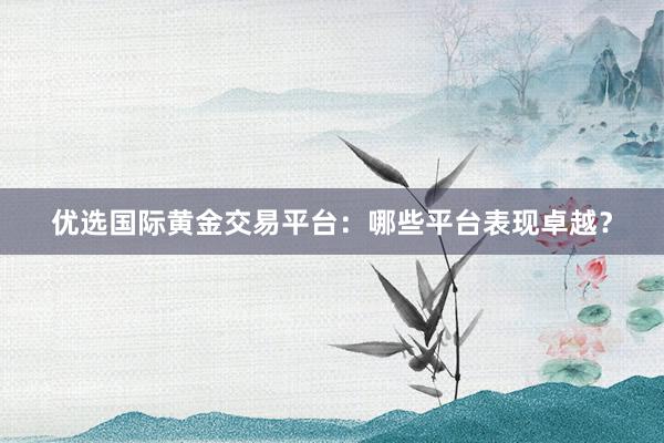 优选国际黄金交易平台：哪些平台表现卓越？