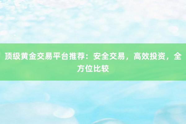 顶级黄金交易平台推荐：安全交易，高效投资，全方位比较