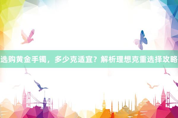 选购黄金手镯，多少克适宜？解析理想克重选择攻略