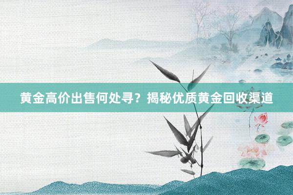 黄金高价出售何处寻？揭秘优质黄金回收渠道