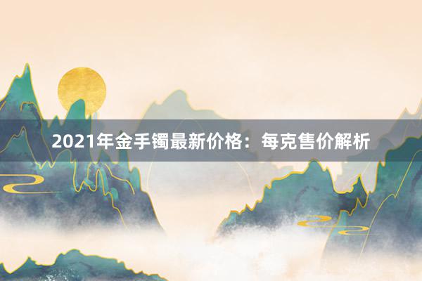 2021年金手镯最新价格：每克售价解析